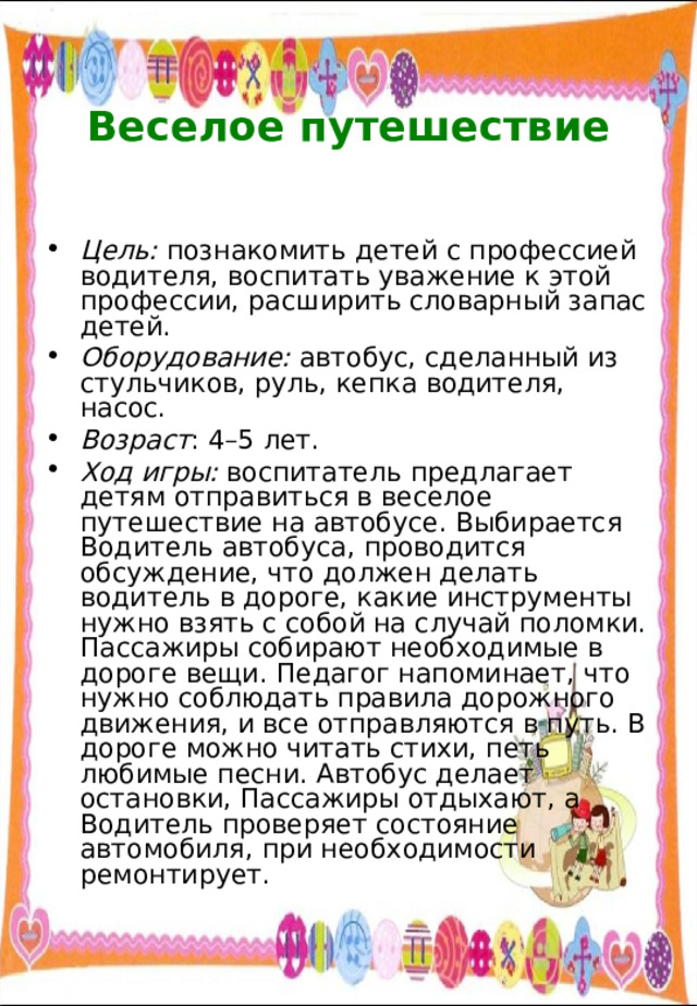  Веселое путешествие   Цель: познакомить детей с профессией водителя, воспитать уважение к этой профессии, расширить словарный запас детей. Оборудование: автобус, сделанный из стульчиков, руль, кепка водителя, насос. Возраст : 4–5 лет. Ход игры: воспитатель предлагает детям отправиться в веселое путешествие на автобусе. Выбирается Водитель автобуса, проводится обсуждение, что должен делать водитель в дороге, какие инструменты нужно взять с собой на случай поломки. Пассажиры собирают необходимые в дороге вещи. Педагог напоминает, что нужно соблюдать правила дорожного движения, и все отправляются в путь. В дороге можно читать стихи, петь любимые песни. Автобус делает остановки, Пассажиры отдыхают, а Водитель проверяет состояние автомобиля, при необходимости ремонтирует. 