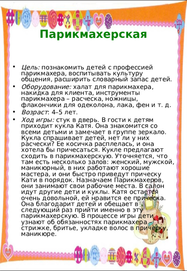  Парикмахерская   Цель: познакомить детей с профессией парикмахера, воспитывать культуру общения, расширить словарный запас детей. Оборудование: халат для парикмахера, накидка для клиента, инструменты парикмахера – расческа, ножницы, флакончики для одеколона, лака, фен и т. д. Возраст : 4–5 лет. Ход игры: стук в дверь. В гости к детям приходит кукла Катя. Она знакомится со всеми детьми и замечает в группе зеркало. Кукла спрашивает детей, нет ли у них расчески? Ее косичка расплелась, и она хотела бы причесаться. Кукле предлагают сходить в парикмахерскую. Уточняется, что там есть несколько залов: женский, мужской, маникюрный, в них работают хорошие мастера, и они быстро приведут прическу Кати в порядок. Назначаем Парикмахеров, они занимают свои рабочие места. В салон идут другие дети и куклы. Катя остается очень довольной, ей нравится ее прическа. Она благодарит детей и обещает в следующий раз прийти именно в эту парикмахерскую. В процессе игры дети узнают об обязанностях парикмахера – стрижке, бритье, укладке волос в прическу, маникюре. 