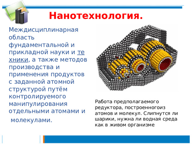 Нанотехнология.    Междисциплинарная область фундаментальной и прикладной науки и  техники , а также методов производства и применения продуктов с заданной атомной структурой путём контролируемого манипулирования отдельными атомами и    молекулами. Работа предполагаемого редуктора, построенногоиз атомов и молекул. Слипнутся ли шарики, нужна ли водная среда как в живом организме 