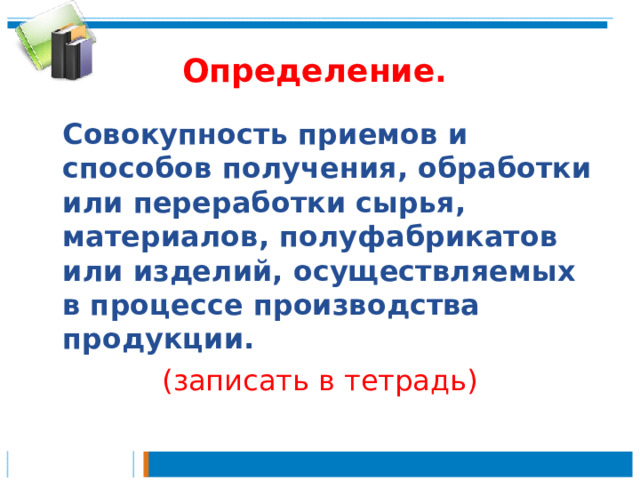 Определение.  Совокупность приемов и способов получения, обработки или переработки сырья, материалов, полуфабрикатов или изделий, осуществляемых в процессе производства продукции. (записать в тетрадь) 