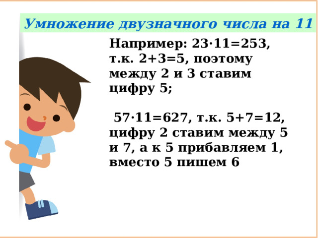 Умножение двузначного числа на 11 Например: 23·11=253, т.к. 2+3=5, поэтому между 2 и 3 ставим цифру 5;   57·11=627, т.к. 5+7=12, цифру 2 ставим между 5 и 7, а к 5 прибавляем 1, вместо 5 пишем 6 