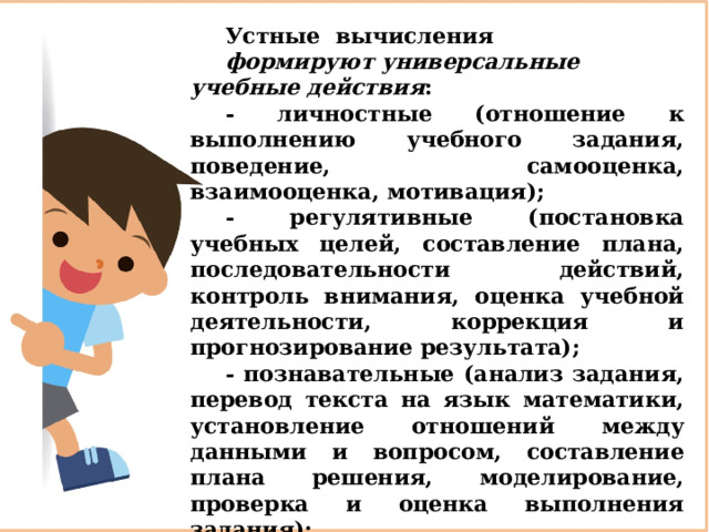 Устные вычисления  формируют   универсальные учебные действия : - личностные (отношение к выполнению учебного задания, поведение, самооценка, взаимооценка, мотивация); - регулятивные (постановка учебных целей, составление плана, последовательности действий, контроль внимания, оценка учебной деятельности, коррекция и прогнозирование результата); - познавательные (анализ задания, перевод текста на язык математики, установление отношений между данными и вопросом, составление плана решения, моделирование, проверка и оценка выполнения задания); - коммуникативные (учёт позиции собеседника, согласованность совместной деятельности, передача информации другим). 