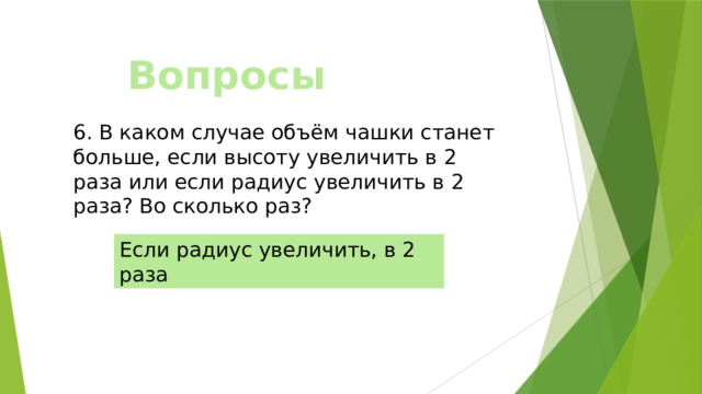 Вопросы 6. В каком случае объём чашки станет больше, если высоту увеличить в 2 раза или если радиус увеличить в 2 раза? Во сколько раз? Если радиус увеличить, в 2 раза 