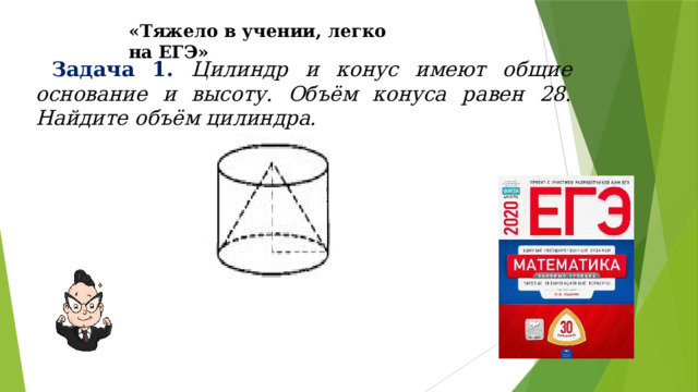 «Тяжело в учении, легко на ЕГЭ»  Задача 1.  Цилиндр и конус имеют общие основание и высоту. Объём конуса равен 28. Найдите объём цилиндра. 