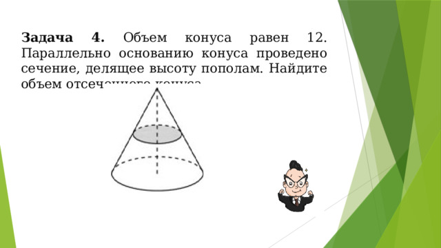 Задача 4. Объем конуса равен 12. Параллельно основанию конуса проведено сечение, делящее высоту пополам. Найдите объем отсеченного конуса. 