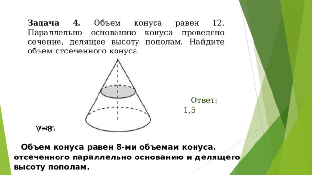 Задача 4. Объем конуса равен 12. Параллельно основанию конуса проведено сечение, делящее высоту пополам. Найдите объем отсеченного конуса. Ответ: 1,5 V=8   Объем конуса равен 8-ми объемам конуса, отсеченного параллельно основанию и делящего высоту пополам. 