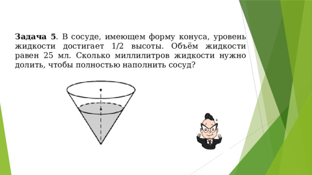 Задача 5 . В сосуде, имеющем форму конуса, уровень жидкости достигает 1/2 высоты. Объём жидкости равен 25 мл. Сколько миллилитров жидкости нужно долить, чтобы полностью наполнить сосуд? 