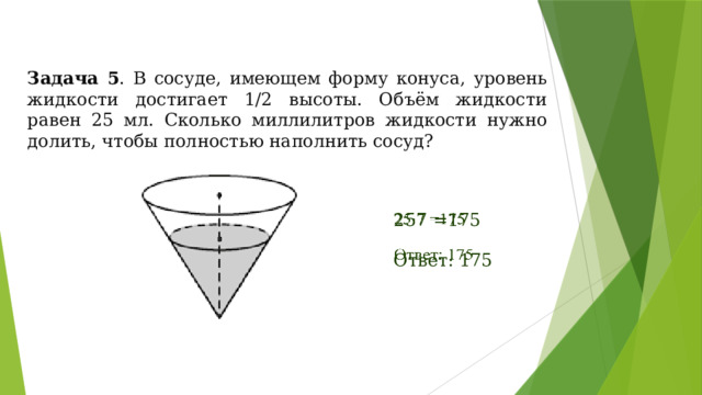 Задача 5 . В сосуде, имеющем форму конуса, уровень жидкости достигает 1/2 высоты. Объём жидкости равен 25 мл. Сколько миллилитров жидкости нужно долить, чтобы полностью наполнить сосуд? 257 =175   Ответ: 175 