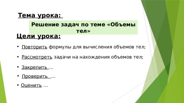 Тема урока: Решение задач по теме «Объемы тел» Цели урока: Повторить формулы для вычисления объемов тел; Рассмотреть задачи на нахождения объемов тел; Закрепить … Проверить … Оценить …   