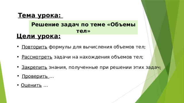 Тема урока: Решение задач по теме «Объемы тел» Цели урока: Повторить формулы для вычисления объемов тел; Рассмотреть задачи на нахождения объемов тел; Закрепить знания, полученные при решении этих задач ; Проверить … Оценить …   