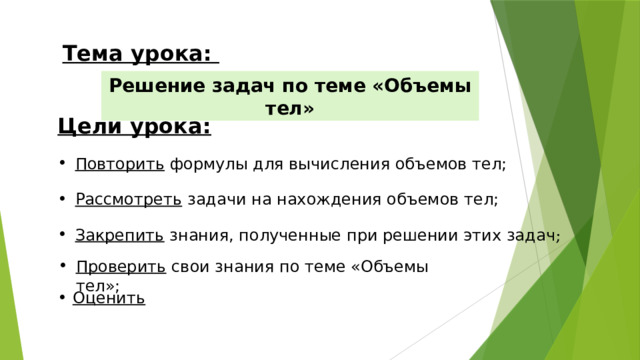 Тема урока: Решение задач по теме «Объемы тел» Цели урока: Повторить формулы для вычисления объемов тел; Рассмотреть задачи на нахождения объемов тел; Закрепить знания, полученные при решении этих задач ; Проверить свои знания по теме «Объемы тел»; Оценить   