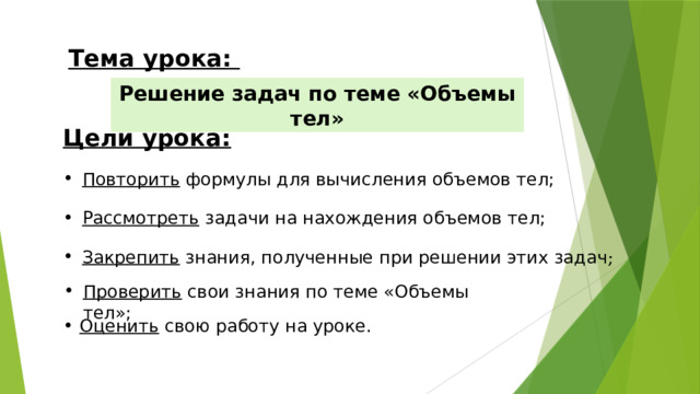 Тема урока: Решение задач по теме «Объемы тел» Цели урока: Повторить формулы для вычисления объемов тел; Рассмотреть задачи на нахождения объемов тел; Закрепить знания, полученные при решении этих задач ; Проверить свои знания по теме «Объемы тел»; Оценить свою работу на уроке.   