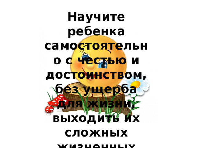 Научите ребенка самостоятельно с честью и достоинством, без ущерба для жизни, выходить их сложных жизненных ситуаций .   
