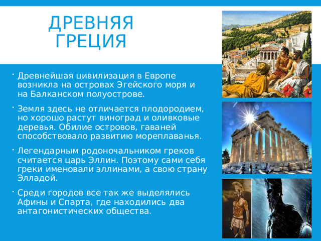 ДРЕВНЯЯ ГРЕЦИЯ Древнейшая цивилизация в Европе возникла на островах Эгейского моря и на Балканском полуострове. Земля здесь не отличается плодородием, но хорошо растут виноград и оливковые деревья. Обилие островов, гаваней способствовало развитию мореплаванья. Легендарным родоночальником греков считается царь Эллин. Поэтому сами себя греки именовали эллинами, а свою страну Элладой. Среди городов все так же выделялись Афины и Спарта, где находились два антагонистических общества. 