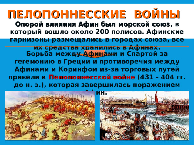 ПЕЛОПОННЕССКИЕ ВОЙНЫ Опорой влияния Афин был морской союз , в который вошло около 200 полисов. Афинские гарнизоны размещались в городах союза, все их средства хранились в Афинах. Борьба между Афинами и Спартой за гегемонию в Греции и противоречия между Афинами и Коринфом из-за торговых путей привели к Пелопоннесской войне (431 - 404 гг. до н. э.), которая завершилась поражением Афин. 