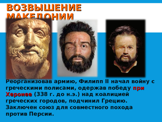 ВОЗВЫШЕНИЕ МАКЕДОНИИ          Реорганизовав армию, Филипп II начал войну с греческими полисами, одержав победу при Херонее (338 г. до н.э.) над коалицией греческих городов, подчинил Грецию. Заключен союз для совместного похода против Персии. 