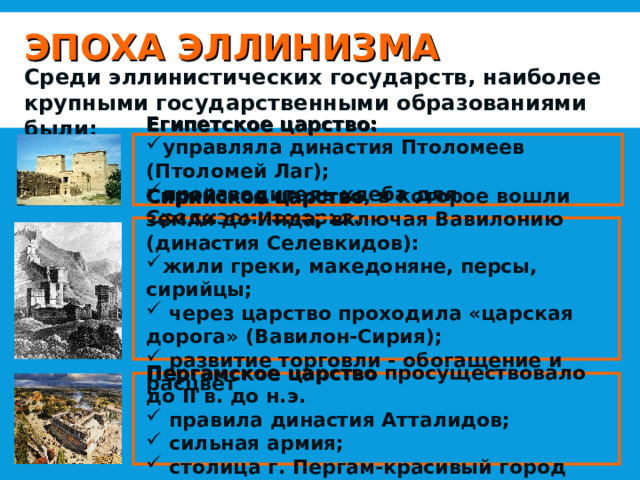 ЭПОХА ЭЛЛИНИЗМА Среди эллинистических государств, наиболее крупными государственными образованиями были: Египетское царство: управляла династия Птоломеев (Птоломей Лаг); производитель хлеба для Средиземноморья. Сирийское царство , в которое вошли земли до Инда, включая Вавилонию (династия Селевкидов): жили греки, македоняне, персы, сирийцы;  через царство проходила «царская дорога» (Вавилон-Сирия);  развитие торговли - обогащение и расцвет Пергамское царство просуществовало до II в. до н.э.  правила династия Атталидов;  сильная армия;  столица г. Пергам-красивый город 