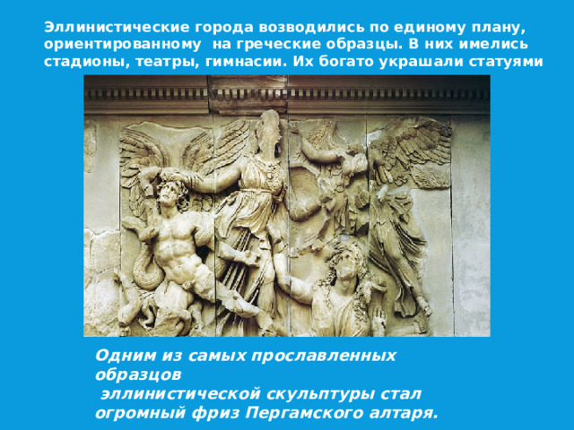 Эллинистические города возводились по единому плану, ориентированному на греческие образцы. В них имелись стадионы, театры, гимнасии. Их богато украшали статуями Одним из самых прославленных образцов  эллинистической скульптуры стал огромный фриз Пергамского алтаря.  