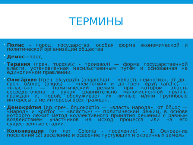 ТЕРМИНЫ Полис - город, государство, особая форма экономической и политической организации общества. Демос -народ Тирания (греч. τυραννίς - произвол) — форма государственной власти, установленная насильственным путём и основанная на единоличном правлении. Олига́рхия (греч. ὀλιγαρχία (oligarchia) — «власть немногих», от др.-греч. ὀλίγος (oligos) — «немногий» и др.-греч. ἀρχή (arche) — «власть») — политический режим, при котором власть сосредоточена в руках сравнительно малочисленной группы граждан и, порой, обслуживает их личные и/или групповые интересы, а не интересы всех граждан. Демокра́тия (др.-греч. δημοκρατία — «власть народа», от δῆμος — «народ» и κράτος — «власть») — политический режим, в основе которого лежит метод коллективного принятия решений с равным воздействием участников на исход процесса или на его существенные стадии. Колонизация (от лат. Colonia - поселение) - 1) Основание поселений ;2) заселение и освоение пустующих и окраинных земель.  