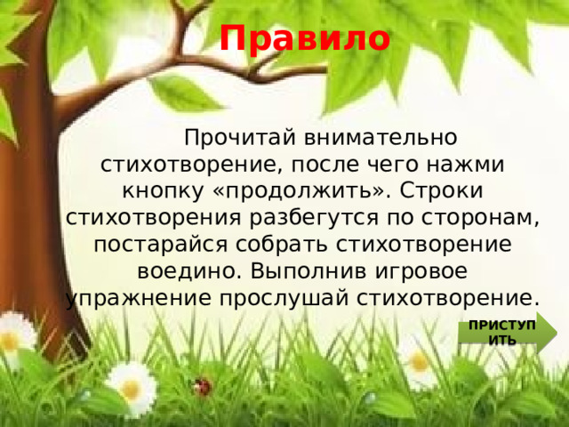 Правило  Прочитай внимательно стихотворение, после чего нажми кнопку «продолжить». Строки стихотворения разбегутся по сторонам, постарайся собрать стихотворение воедино. Выполнив игровое упражнение прослушай стихотворение. ПРИСТУПИТЬ 