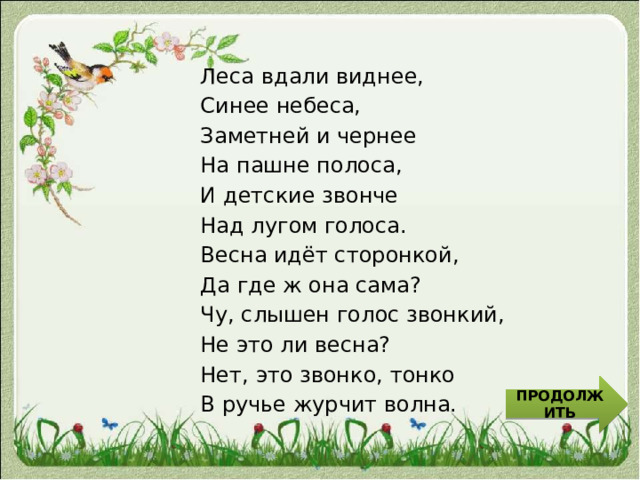 Леса вдали виднее, Синее небеса, Заметней и чернее На пашне полоса, И детские звонче Над лугом голоса. Весна идёт сторонкой, Да где ж она сама? Чу, слышен голос звонкий, Не это ли весна? Нет, это звонко, тонко В ручье журчит волна. ПРОДОЛЖИТЬ 