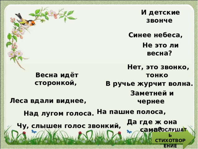 И детские звонче Синее небеса, Не это ли весна? Нет, это звонко, тонко Весна идёт сторонкой, В ручье журчит волна. Леса вдали виднее , Заметней и чернее На пашне полоса, Над лугом голоса. Чу, слышен голос звонкий, Да где ж она сама? ПРОСЛУШАТЬ СТИХОТВОРЕНИЕ 