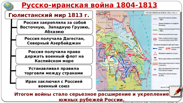 Русско-иранская война 1804-1813 Гюлистанский мир 1813 г. Россия закрепляла за собой Восточную, Западную Грузию, Абхазию Россия получала Дагестан, Северный Азербайджан Россия получила право держать военный флот на Каспийском море Устанавливал правила торговли между странами Иран заключил с Россией военный союз Итогом войны стало серьезное расширение и укрепление южных рубежей России. Автор: Михайлова Н.М.- преподаватель МАОУ «Лицей № 21» 