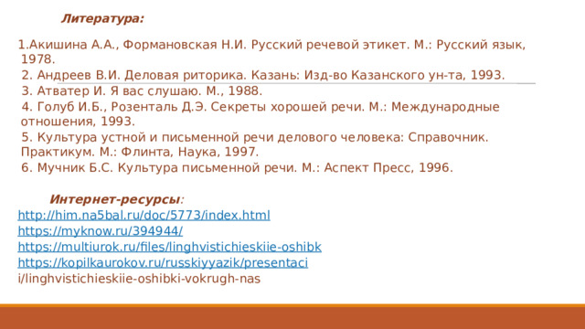 Литература: 1.Акишина А.А., Формановская Н.И. Русский речевой этикет. М.: Рус­ский язык, 1978.   2. Андреев В.И. Деловая риторика. Казань: Изд-во Казанского ун-та, 1993.   3. Атватер И. Я вас слушаю. М., 1988.   4. Голуб И.Б., Розенталь Д.Э. Секреты хорошей речи. М.: Международ­ные отношения, 1993.   5. Культура устной и письменной речи делового человека: Справочник. Практикум. М.: Флинта, Наука, 1997.   6. Мучник Б.С. Культура письменной речи. М.: Аспект Пресс, 1996.   Интернет-ресурсы : http://him.na5bal.ru/doc/5773/index.html https://myknow.ru/394944/ https://multiurok.ru/files/linghvistichieskiie-oshibk https://kopilkaurokov.ru/russkiyyazik/presentaci i/linghvistichieskiie-oshibki-vokrugh-nas 