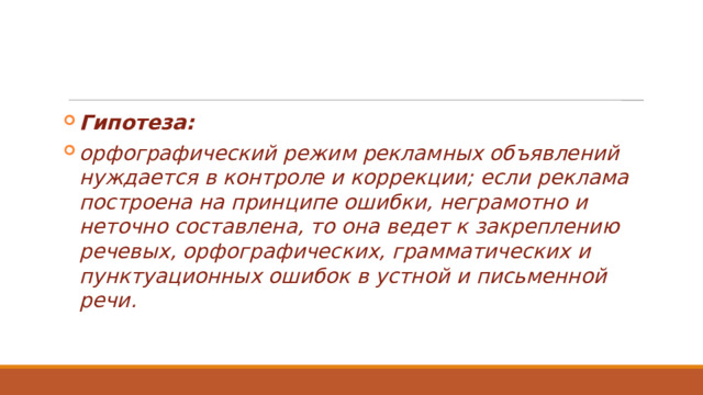 Гипотеза: орфографический режим рекламных объявлений нуждается в контроле и коррекции; если реклама построена на принципе ошибки, неграмотно и неточно составлена, то она ведет к закреплению речевых, орфографических, грамматических и пунктуационных ошибок в устной и письменной речи. 