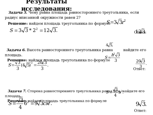 Результаты исследования:  Задача 5. Чему равна площадь равностороннего треугольника, если радиус вписанной окружности равен 2?  Решение: найдем площадь треугольника по формуле  Ответ:   Задача 6. Высота равностороннего треугольника равна найдите его площадь.  Решение: найдем площадь треугольника по формуле   Ответ:    Задача 7. Сторона равностороннего треугольника равна 6см, найдите его площадь.  Решение: найдем площадь треугольника по формуле  Ответ: