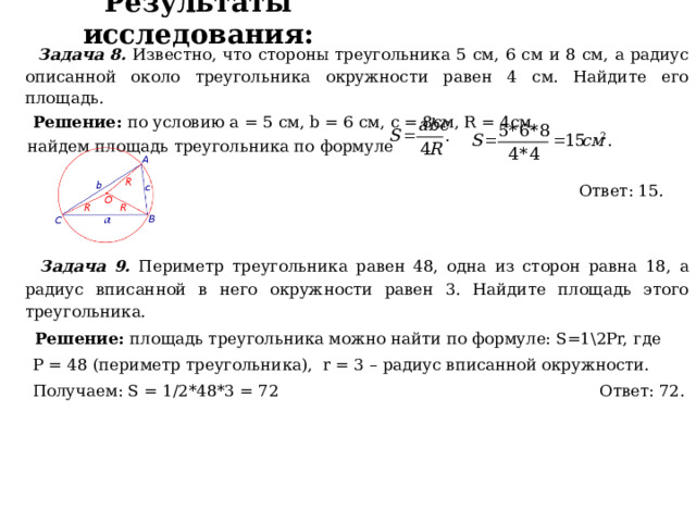 Результаты исследования:  Задача 8. Известно, что стороны треугольника 5 см, 6 см и 8 см, а радиус описанной около треугольника окружности равен 4 см. Найдите его площадь.  Решение: по условию a = 5 см, b = 6 см, с = 8см, R = 4см,  найдем площадь треугольника по формуле  Ответ: 15.  Задача 9. Периметр треугольника равен 48, одна из сторон равна 18, а радиус вписанной в него окружности равен 3. Найдите площадь этого треугольника.  Решение: площадь треугольника можно найти по формуле: S=1\2Pr, где  P = 48 (периметр треугольника), r = 3 – радиус вписанной окружности.  Получаем: S = 1/2*48*3 = 72 Ответ: 72.