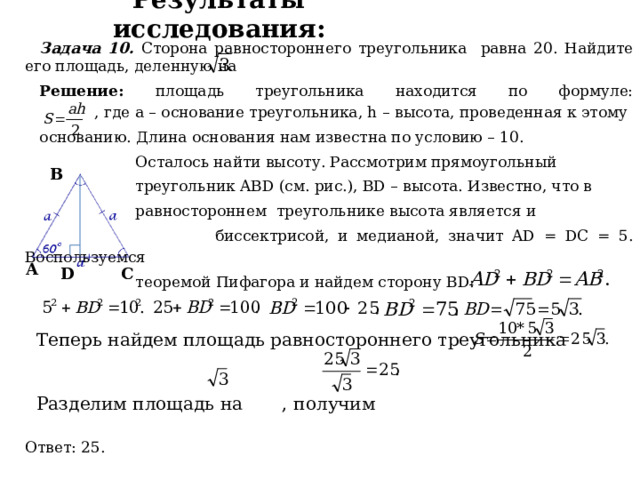 Результаты исследования: Задача 10. Сторона равностороннего треугольника равна 20. Найдите его площадь, деленную на Решение: площадь треугольника находится по формуле:  , где а – основание треугольника, h – высота, проведенная к этому основанию. Длина основания нам известна по условию – 10.  Осталось найти высоту. Рассмотрим прямоугольный  треугольник ABD (см. рис.), BD – высота. Известно, что в  равностороннем треугольнике высота является и  биссектрисой, и медианой, значит AD = DC = 5. Воспользуемся  теоремой Пифагора и найдем сторону BD:  Ответ: 25. В А D C Теперь найдем площадь равностороннего треугольника Разделим площадь на , получим