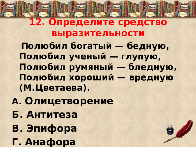 12. Определите средство выразительности  Полюбил богатый — бедную, Полюбил ученый — глупую, Полюбил румяный — бледную, Полюбил хороший — вредную (М.Цветаева). А. Олицетворение Б. Антитеза В. Эпифора Г. Анафора 
