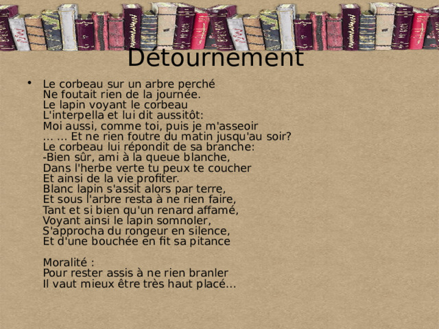 Détournement Le corbeau sur un arbre perché  Ne foutait rien de la journée.  Le lapin voyant le corbeau  L'interpella et lui dit aussitôt:  Moi aussi, comme toi, puis je m'asseoir  ... ... Et ne rien foutre du matin jusqu'au soir?  Le corbeau lui répondit de sa branche:  -Bien sûr, ami à la queue blanche,  Dans l'herbe verte tu peux te coucher  Et ainsi de la vie profiter.  Blanc lapin s'assit alors par terre,  Et sous l'arbre resta à ne rien faire,  Tant et si bien qu'un renard affamé,  Voyant ainsi le lapin somnoler,  S'approcha du rongeur en silence,  Et d'une bouchée en fit sa pitance   Moralité :  Pour rester assis à ne rien branler  Il vaut mieux être très haut placé... 