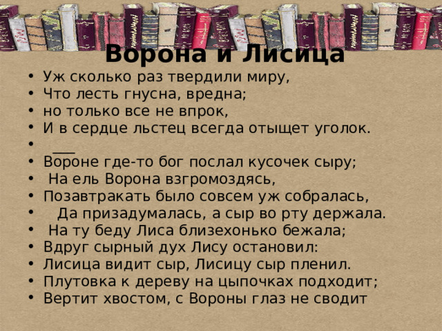 Ворона и Лисица   Уж сколько раз твердили миру, Что лесть гнусна, вредна; но только все не впрок, И в сердце льстец всегда отыщет уголок.  ___ Вороне где-то бог послал кусочек сыру;  На ель Ворона взгромоздясь, Позавтракать было совсем уж собралась,  Да призадумалась, а сыр во рту держала.  На ту беду Лиса близехонько бежала; Вдруг сырный дух Лису остановил: Лисица видит сыр, Лисицу сыр пленил. Плутовка к дереву на цыпочках подходит; Вертит хвостом, с Вороны глаз не сводит 