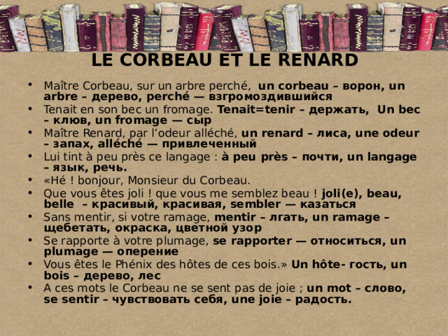 LE CORBEAU ET LE RENARD Maître Corbeau, sur un arbre perché,  un corbeau – ворон, un arbre – дерево, perché — взгромоздившийся Tenait en son bec un fromage. Tenait=tenir – держать,  Un bec – клюв, un fromage — сыр Maître Renard, par l’odeur alléché, un renard – лиса, une odeur – запах, alléché — привлеченный Lui tint à peu près ce langage : à peu près – почти, un langage – язык, речь. «Hé ! bonjour, Monsieur du Corbeau. Que vous êtes joli ! que vous me semblez beau ! joli(e), beau, belle  – красивый, красивая, sembler — казаться Sans mentir, si votre ramage, mentir – лгать, un ramage – щебетать, окраска, цветной узор Se rapporte à votre plumage, se rapporter — относиться, un plumage — оперение Vous êtes le Phénix des hôtes de ces bois.» Un hôte- гость, un  bois – дерево, лес A ces mots le Corbeau ne se sent pas de joie ; un mot – слово, se sentir – чувствовать себя, une joie – радость. 