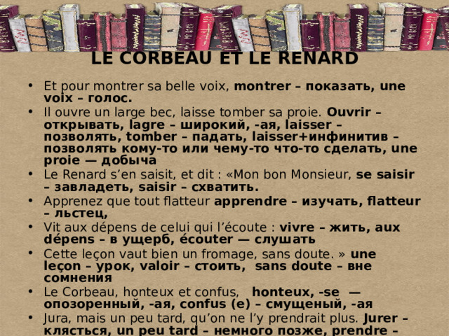 LE CORBEAU ET LE RENARD Et pour montrer sa belle voix, montrer – показать, une voix – голос. Il ouvre un large bec, laisse tomber sa proie. Ouvrir – открывать, lagre – широкий, -ая, laisser – позволять, tomber – падать, laisser+инфинитив – позволять кому-то или чему-то что-то сделать, une proie — добыча Le Renard s’en saisit, et dit : «Mon bon Monsieur, se saisir – завладеть, saisir – схватить. Apprenez que tout flatteur apprendre – изучать, flatteur – льстец, Vit aux dépens de celui qui l’écoute : vivre – жить, aux dépens – в ущерб, écouter — слушать Cette leçon vaut bien un fromage, sans doute. » une  leçon – урок, valoir – стоить,  sans doute – вне сомнения Le Corbeau, honteux et confus,   honteux, -se  — опозоренный, -ая, confus (e) – смущеный, -ая Jura, mais un peu tard, qu’on ne l’y prendrait plus. Jurer – клясться, un peu tard – немного позже, prendre – брать, принимать 