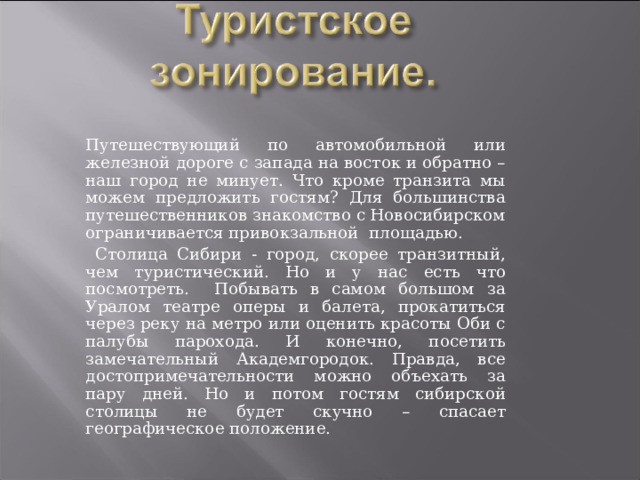 Путешествующий по автомобильной или железной дороге с запада на восток и обратно – наш город не минует. Что кроме транзита мы можем предложить гостям? Для большинства путешественников знакомство с Новосибирском ограничивается привокзальной площадью.  Столица Сибири - город, скорее транзитный, чем туристический. Но и у нас есть что посмотреть. Побывать в самом большом за Уралом театре оперы и балета, прокатиться через реку на метро или оценить красоты Оби с палубы парохода. И конечно, посетить замечательный Академгородок. Правда, все достопримечательности можно объехать за пару дней. Но и потом гостям сибирской столицы не будет скучно – спасает географическое положение. 