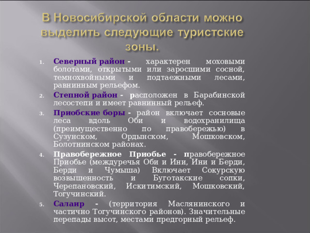 Северный район - характерен моховыми болотами, открытыми или заросшими сосной, темнохвойными и подтаежными лесами, равнинным рельефом. Степной район - р асположен в Барабинской лесостепи и имеет равнинный рельеф. Приобские боры - район включает сосновые леса вдоль Оби и водохранилища (преимущественно по правобережью) в Сузунском, Ордынском, Мошковском, Болотнинском районах. Правобережное Приобье - п равобережное Приобье (междуречья Оби и Ини, Ини и Берди, Берди и Чумыша) Включает Сокурскую возвышенность и Буготакские сопки, Черепановский, Искитимский, Мошковский, Тогучинский. Салаир - (территория Маслянинского и частично Тогучинского районов). Значительные перепады высот, местами предгорный рельеф. 