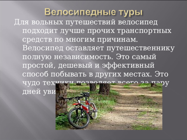 Для вольных путешествий велосипед подходит лучше прочих транспортных средств по многим причинам. Велосипед оставляет путешественнику полную независимость. Это самый простой, дешевый и эффективный способ побывать в других местах. Это чудо техники позволяет всего за пару дней увидеть очень много! 