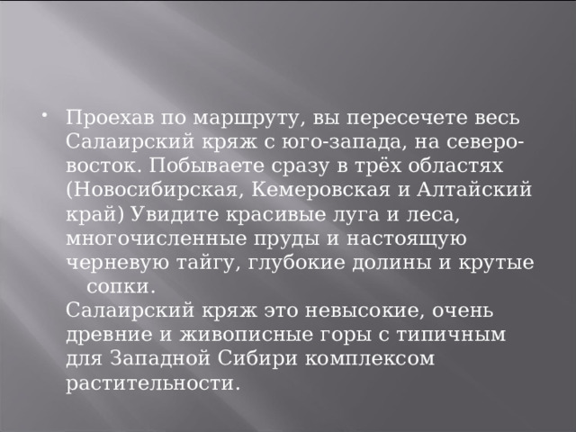 Проехав по маршруту, вы пересечете весь Салаирский кряж с юго-запада, на северо-восток. Побываете сразу в трёх областях (Новосибирская, Кемеровская и Алтайский край) Увидите красивые луга и леса, многочисленные пруды и настоящую черневую тайгу, глубокие долины и крутые  сопки.  Салаирский кряж это невысокие, очень древние и живописные горы с типичным для Западной Сибири комплексом растительности. 