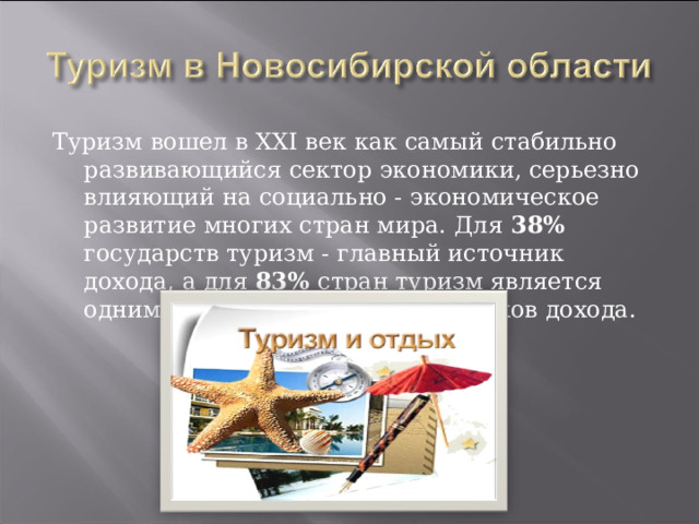 Туризм вошел в XXI век как самый стабильно развивающийся сектор экономики, серьезно влияющий на социально - экономическое развитие многих стран мира. Для 38% государств туризм - главный источник дохода, а для 83% стран туризм является одним из пяти основных источников дохода. 