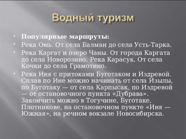 Популярные маршруты: Река Омь. От села Балман до села Усть-Тарка. Река Каргат и озеро Чаны. От города Каргата до села Новорозино. Река Карасук. От села Кочки до села Грамотино. Река Иня с притоками Буготаком и Издревой. Сплав по Ине можно начинать от села Изылы, по Буготаку — от села Карпысак, по Издревой — от остановочного пункта «Дубрава». Закончить можно в Тогучине, Буготаке, Плотникове, на остановочном пункте «Иня — Южная», на речном вокзале Новосибирска. 