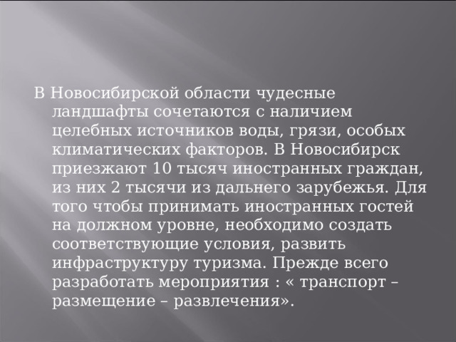 В Новосибирской области чудесные ландшафты сочетаются с наличием целебных источников воды, грязи, особых климатических факторов. В Новосибирск приезжают 10 тысяч иностранных граждан, из них 2 тысячи из дальнего зарубежья. Для того чтобы принимать иностранных гостей на должном уровне, необходимо создать соответствующие условия, развить инфраструктуру туризма. Прежде всего разработать мероприятия : « транспорт – размещение – развлечения». 