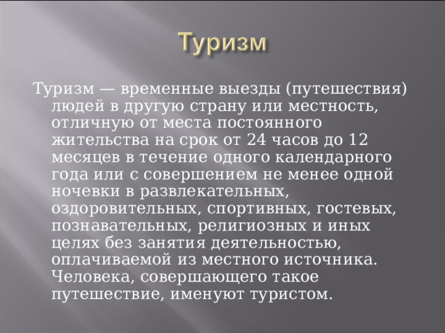 Туризм — временные выезды (путешествия) людей в другую страну или местность, отличную от места постоянного жительства на срок от 24 часов до 12 месяцев в течение одного календарного года или с совершением не менее одной ночевки в развлекательных, оздоровительных, спортивных, гостевых, познавательных, религиозных и иных целях без занятия деятельностью, оплачиваемой из местного источника.  Человека, совершающего такое путешествие, именуют туристом. 