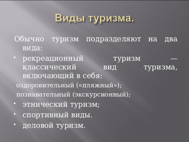 Обычно туризм подразделяют на два вида: рекреационный туризм — классический вид туризма, включающий в себя: оздоровительный («пляжный»); познавательный (экскурсионный); оздоровительный («пляжный»); познавательный (экскурсионный); этнический туризм; спортивный виды. деловой туризм.  