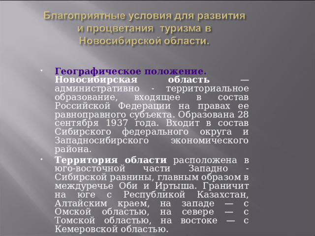 Географическое положение. Новосибирская область — административно - территориальное образование, входящее в состав Российской Федерации на правах ее равноправного субъекта. Образована 28 сентября 1937 года. Входит в состав Сибирского федерального округа и Западносибирского экономического района. Территория области расположена в юго-восточной части Западно - Сибирской равнины, главным образом в междуречье Оби и Иртыша. Граничит на юге с Республикой Казахстан, Алтайским краем, на западе — с Омской областью, на севере — с Томской областью, на востоке — с Кемеровской областью. 