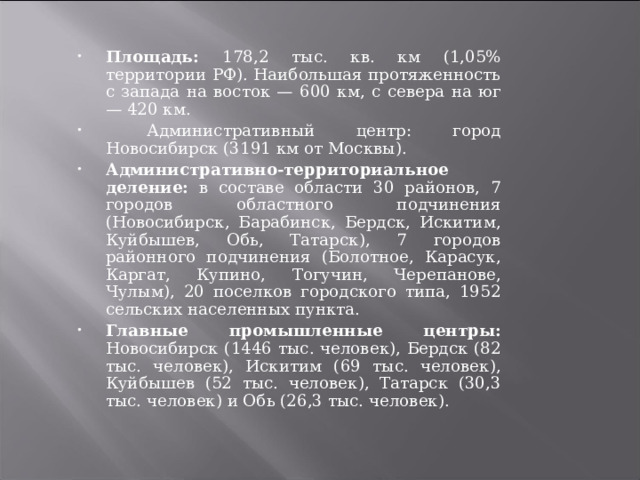 Площадь: 178,2 тыс. кв. км (1,05% территории РФ). Наибольшая протяженность с запада на восток — 600 км, с севера на юг — 420 км.  Административный центр: город Новосибирск (3191 км от Москвы). Административно-территориальное деление:  в составе области 30 районов, 7 городов областного подчинения (Новосибирск, Барабинск, Бердск, Искитим, Куйбышев, Обь, Татарск), 7 городов районного подчинения (Болотное, Карасук, Каргат, Купино, Тогучин, Черепанове, Чулым), 20 поселков городского типа, 1952 сельских населенных пункта. Главные промышленные центры:  Новосибирск (1446 тыс. человек), Бердск (82 тыс. человек), Искитим (69 тыс. человек), Куйбышев (52 тыс. человек), Татарск (30,3 тыс. человек) и Обь (26,3 тыс. человек).   