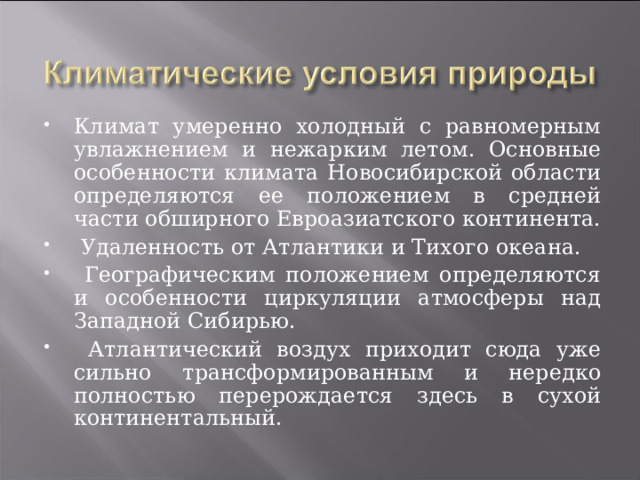 Климат умеренно холодный с равномерным увлажнением и нежарким летом. Основные особенности климата Новосибирской области определяются ее положением в средней части обширного Евроазиатского континента.  Удаленность от Атлантики и Тихого океана.  Географическим положением определяются и особенности циркуляции атмосферы над Западной Сибирью.  Атлантический воздух приходит сюда уже сильно трансформированным и нередко полностью перерождается здесь в сухой континентальный. 