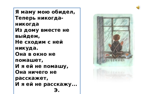 Я мамy мою обидел,  Тепеpь никогда-никогда  Из домy вместе не выйдем,  Hе сходим с ней никyда. Она в окно не помашет,  И я ей не помашy,  Она ничего не pасскажет,  И я ей не pасскажy...  Э. Мошковская 